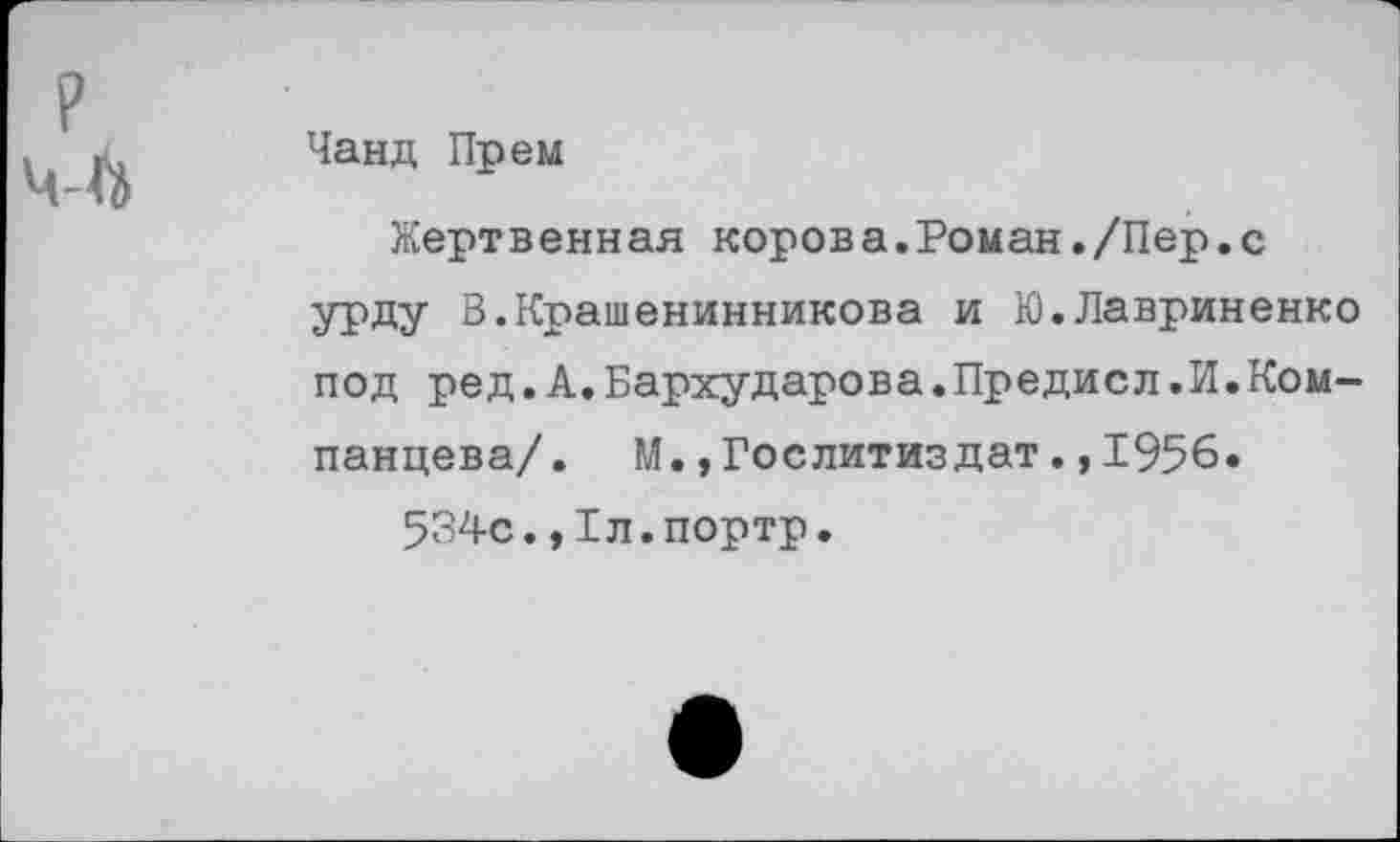 ﻿Чанд Прем
Жертвенная корова.Роман./Пер.с урду В.Крашенинникова и Ю.Лавриненко под ред.А.Бархударова.Предисл.И.Ком-панцева/. М.,Гослитиздат.,1956.
534с.,Бл.портр.